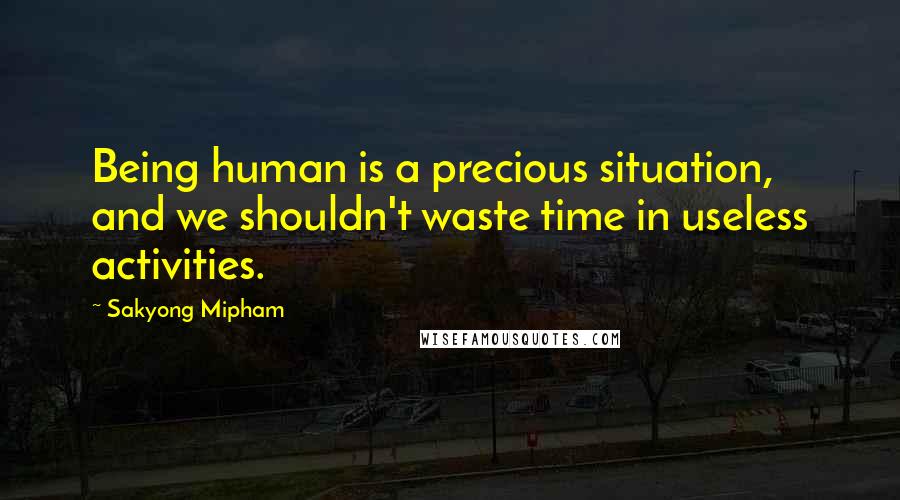 Sakyong Mipham Quotes: Being human is a precious situation, and we shouldn't waste time in useless activities.