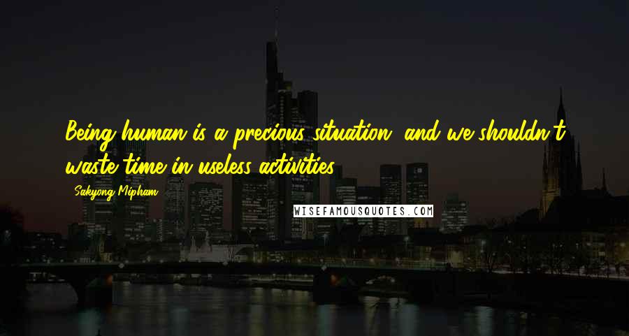 Sakyong Mipham Quotes: Being human is a precious situation, and we shouldn't waste time in useless activities.