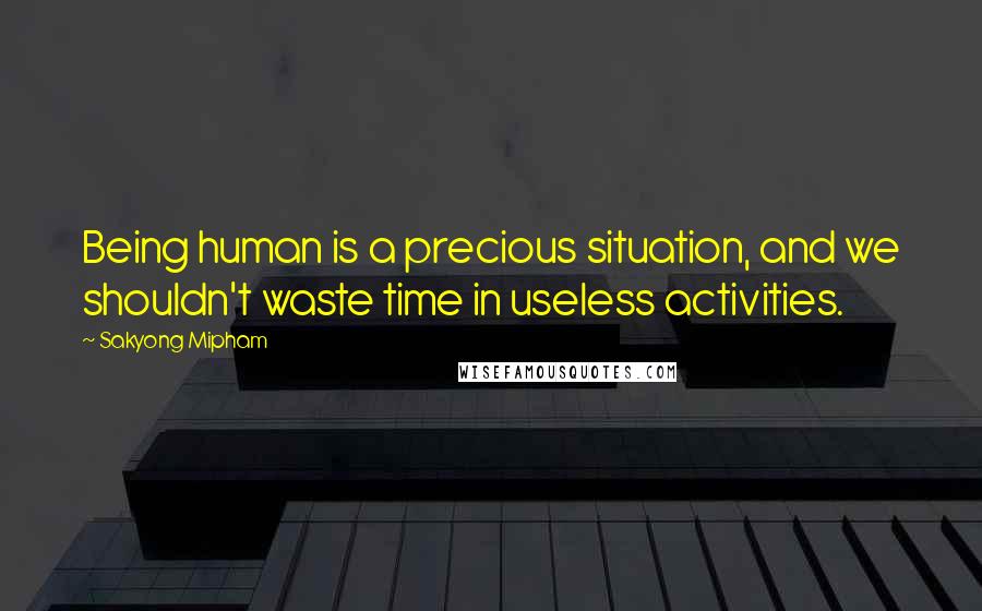 Sakyong Mipham Quotes: Being human is a precious situation, and we shouldn't waste time in useless activities.