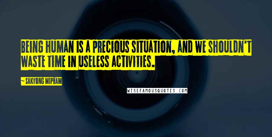 Sakyong Mipham Quotes: Being human is a precious situation, and we shouldn't waste time in useless activities.