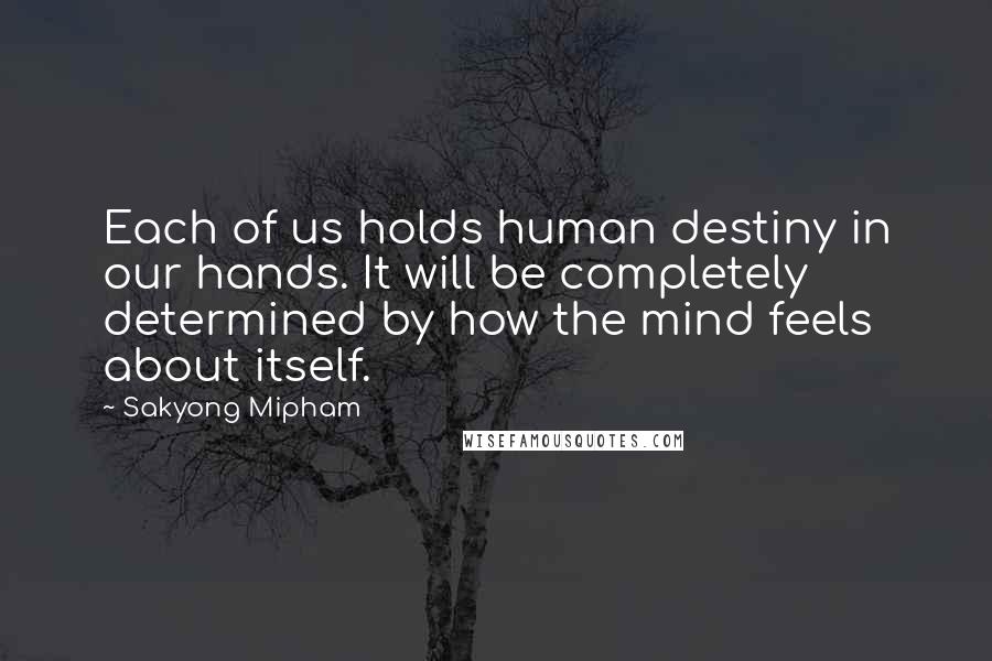 Sakyong Mipham Quotes: Each of us holds human destiny in our hands. It will be completely determined by how the mind feels about itself.