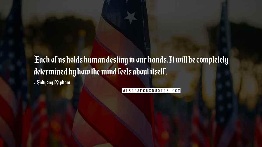 Sakyong Mipham Quotes: Each of us holds human destiny in our hands. It will be completely determined by how the mind feels about itself.