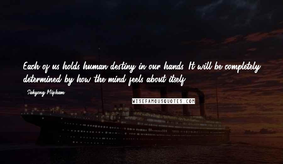 Sakyong Mipham Quotes: Each of us holds human destiny in our hands. It will be completely determined by how the mind feels about itself.