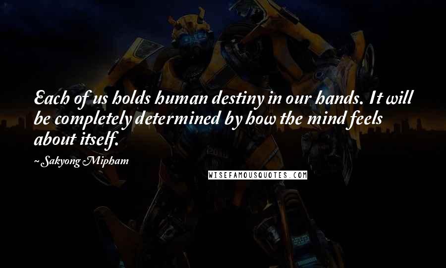 Sakyong Mipham Quotes: Each of us holds human destiny in our hands. It will be completely determined by how the mind feels about itself.