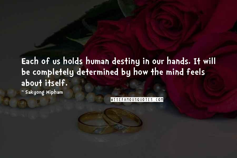 Sakyong Mipham Quotes: Each of us holds human destiny in our hands. It will be completely determined by how the mind feels about itself.