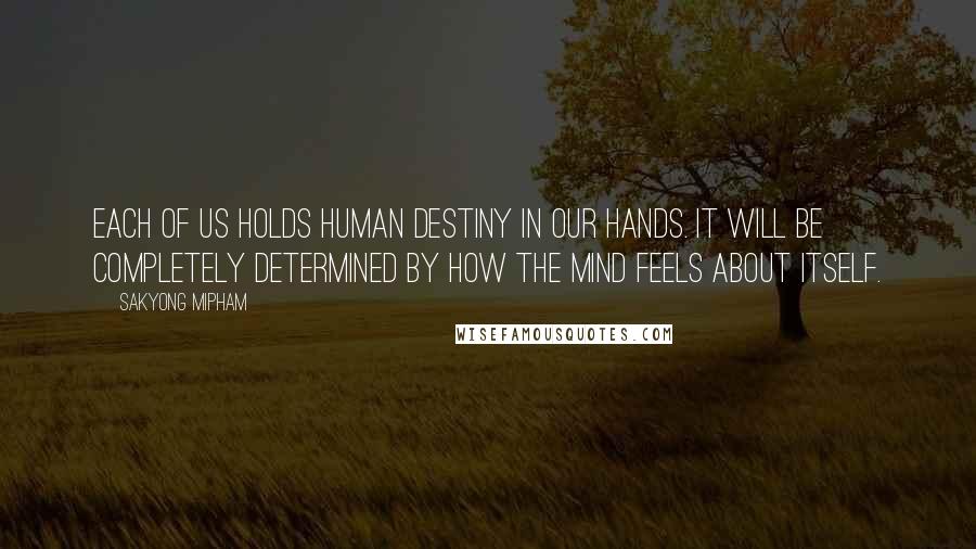 Sakyong Mipham Quotes: Each of us holds human destiny in our hands. It will be completely determined by how the mind feels about itself.