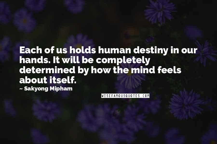 Sakyong Mipham Quotes: Each of us holds human destiny in our hands. It will be completely determined by how the mind feels about itself.