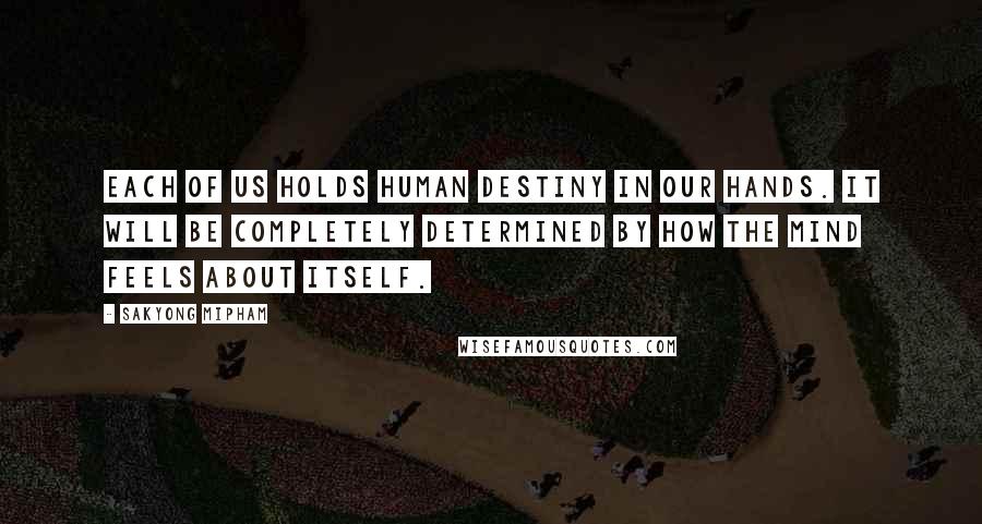 Sakyong Mipham Quotes: Each of us holds human destiny in our hands. It will be completely determined by how the mind feels about itself.