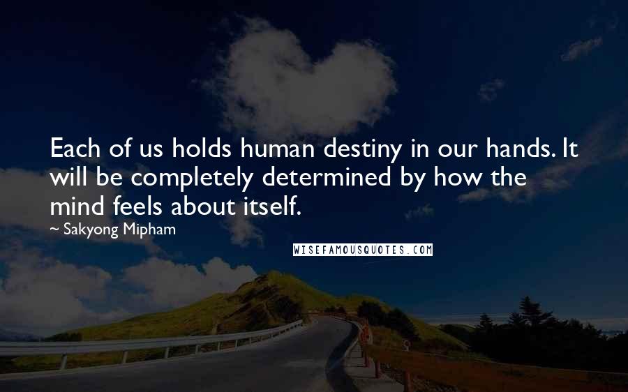 Sakyong Mipham Quotes: Each of us holds human destiny in our hands. It will be completely determined by how the mind feels about itself.