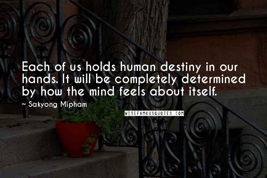 Sakyong Mipham Quotes: Each of us holds human destiny in our hands. It will be completely determined by how the mind feels about itself.