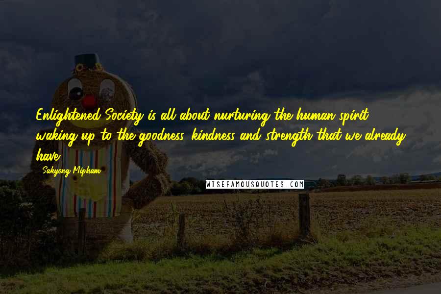 Sakyong Mipham Quotes: Enlightened Society is all about nurturing the human spirit - waking up to the goodness, kindness and strength that we already have.