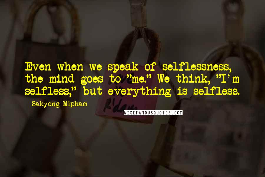 Sakyong Mipham Quotes: Even when we speak of selflessness, the mind goes to "me." We think, "I'm selfless," but everything is selfless.