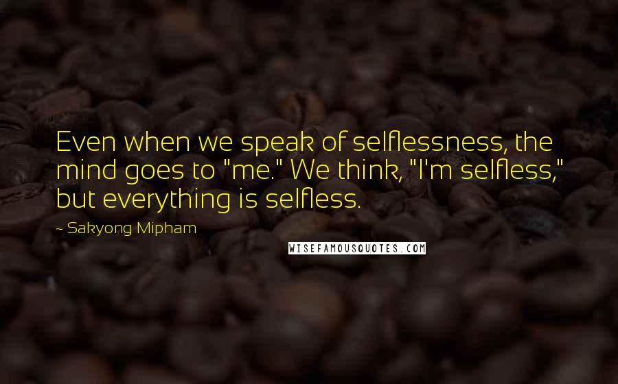Sakyong Mipham Quotes: Even when we speak of selflessness, the mind goes to "me." We think, "I'm selfless," but everything is selfless.