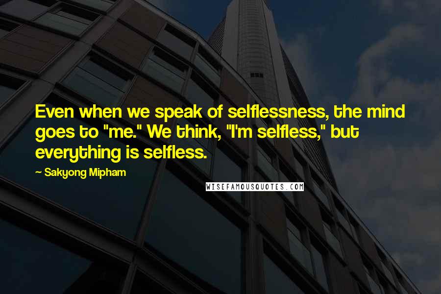 Sakyong Mipham Quotes: Even when we speak of selflessness, the mind goes to "me." We think, "I'm selfless," but everything is selfless.