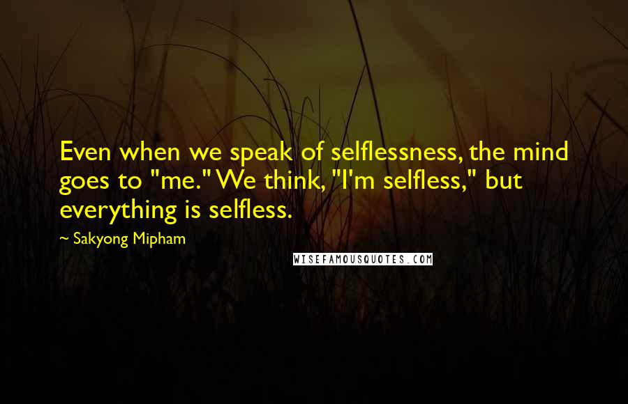 Sakyong Mipham Quotes: Even when we speak of selflessness, the mind goes to "me." We think, "I'm selfless," but everything is selfless.