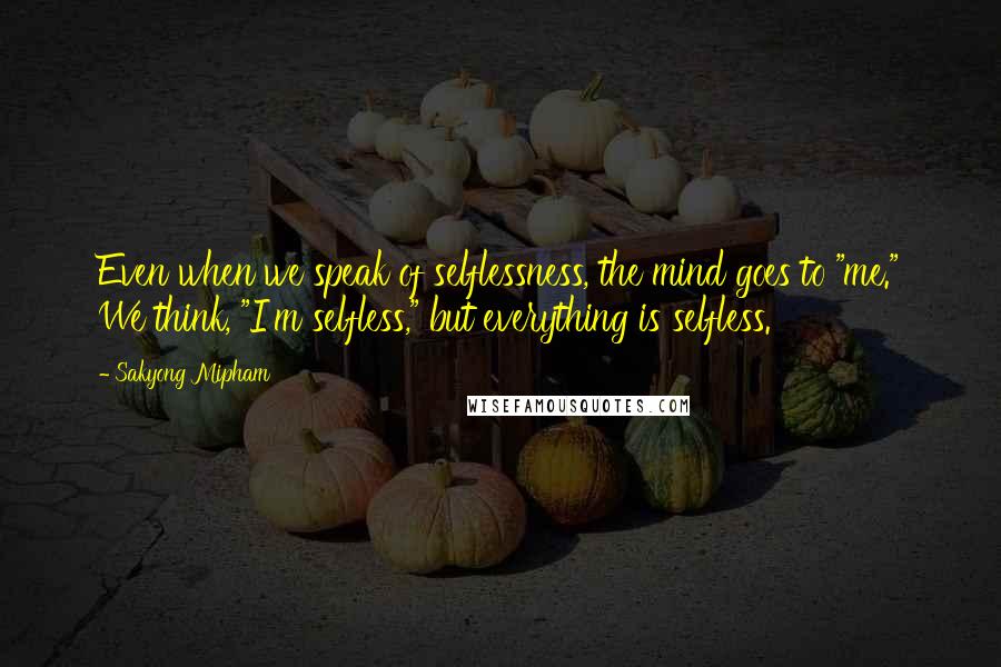 Sakyong Mipham Quotes: Even when we speak of selflessness, the mind goes to "me." We think, "I'm selfless," but everything is selfless.