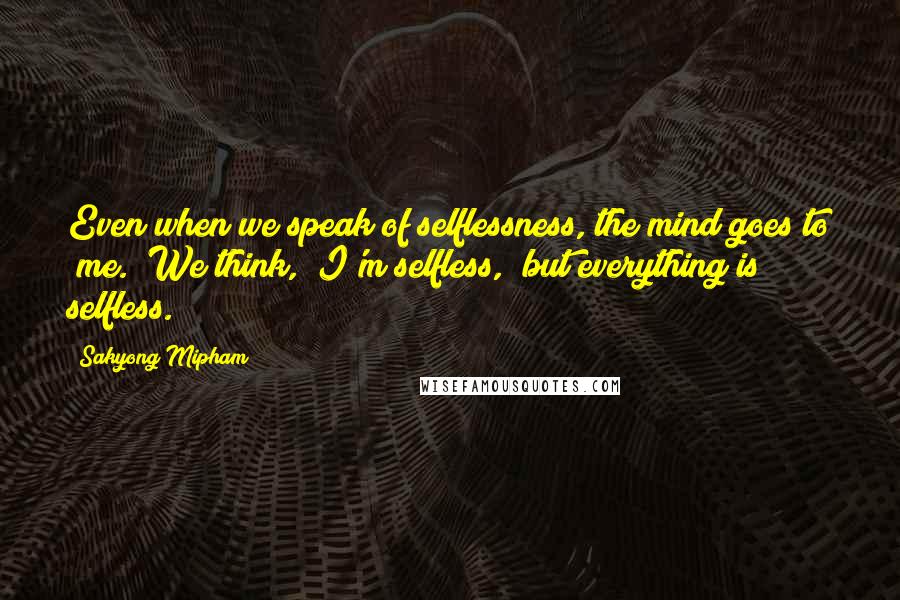 Sakyong Mipham Quotes: Even when we speak of selflessness, the mind goes to "me." We think, "I'm selfless," but everything is selfless.