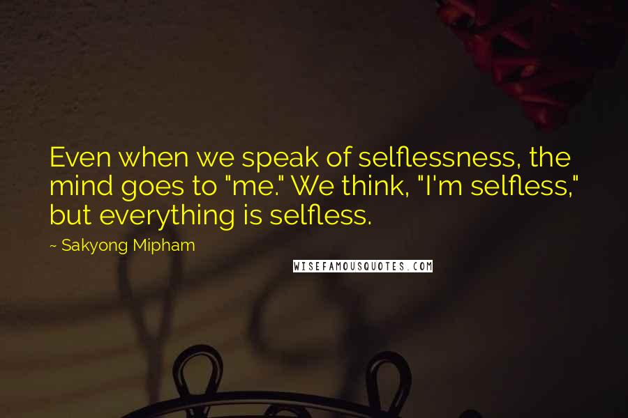 Sakyong Mipham Quotes: Even when we speak of selflessness, the mind goes to "me." We think, "I'm selfless," but everything is selfless.