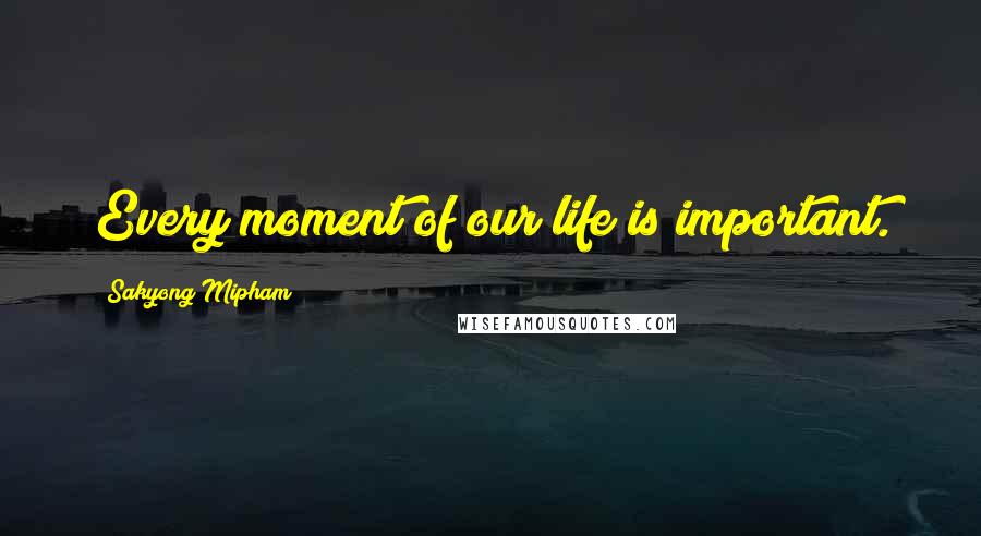 Sakyong Mipham Quotes: Every moment of our life is important.