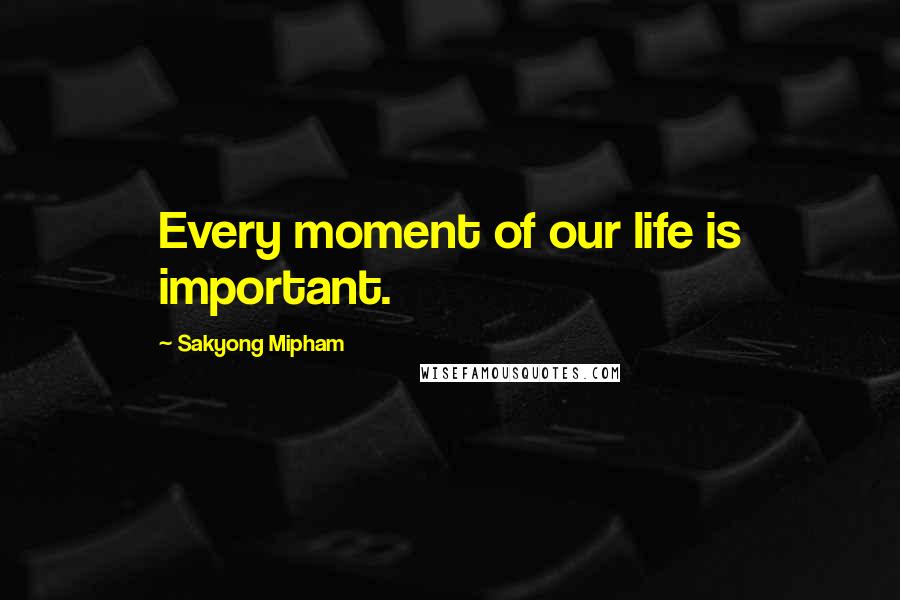 Sakyong Mipham Quotes: Every moment of our life is important.