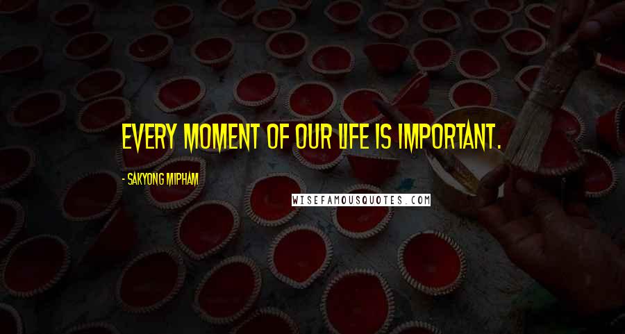 Sakyong Mipham Quotes: Every moment of our life is important.