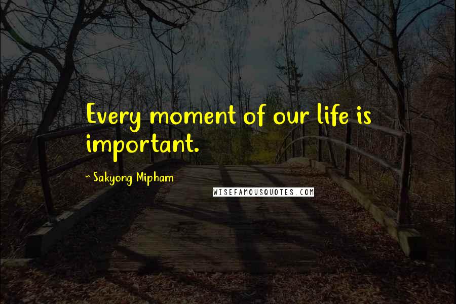 Sakyong Mipham Quotes: Every moment of our life is important.