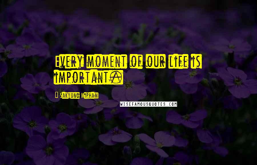 Sakyong Mipham Quotes: Every moment of our life is important.