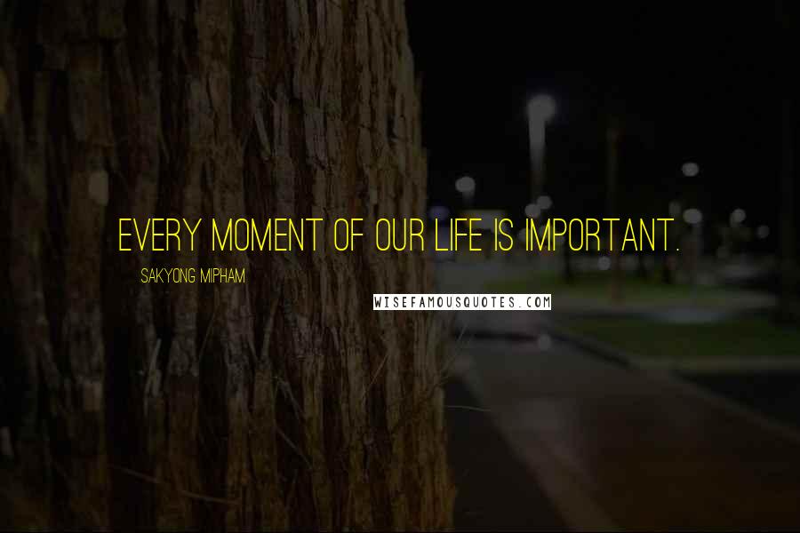 Sakyong Mipham Quotes: Every moment of our life is important.