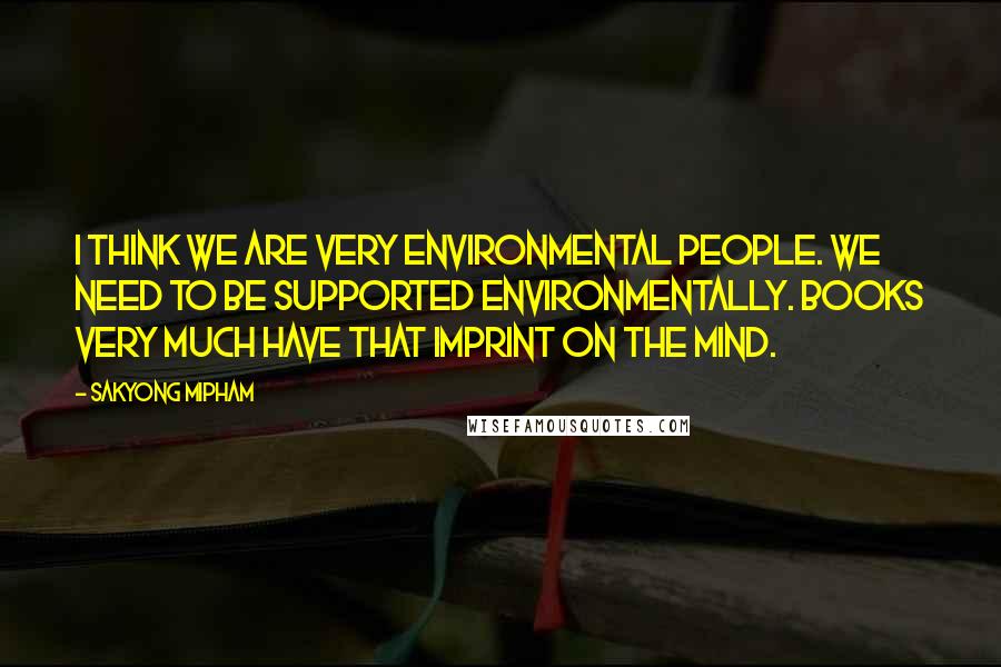 Sakyong Mipham Quotes: I think we are very environmental people. We need to be supported environmentally. Books very much have that imprint on the mind.