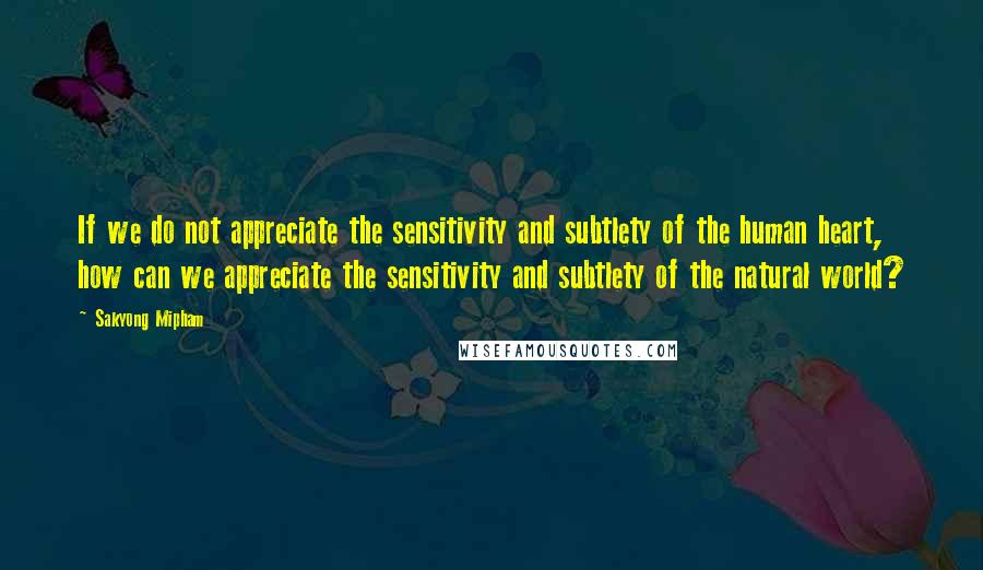 Sakyong Mipham Quotes: If we do not appreciate the sensitivity and subtlety of the human heart, how can we appreciate the sensitivity and subtlety of the natural world?