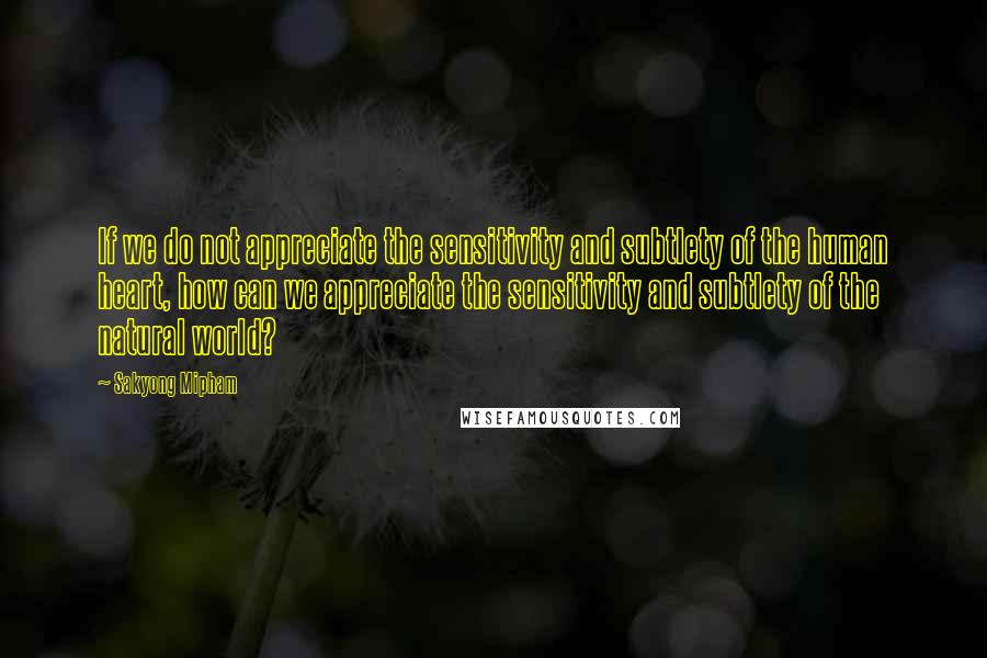 Sakyong Mipham Quotes: If we do not appreciate the sensitivity and subtlety of the human heart, how can we appreciate the sensitivity and subtlety of the natural world?