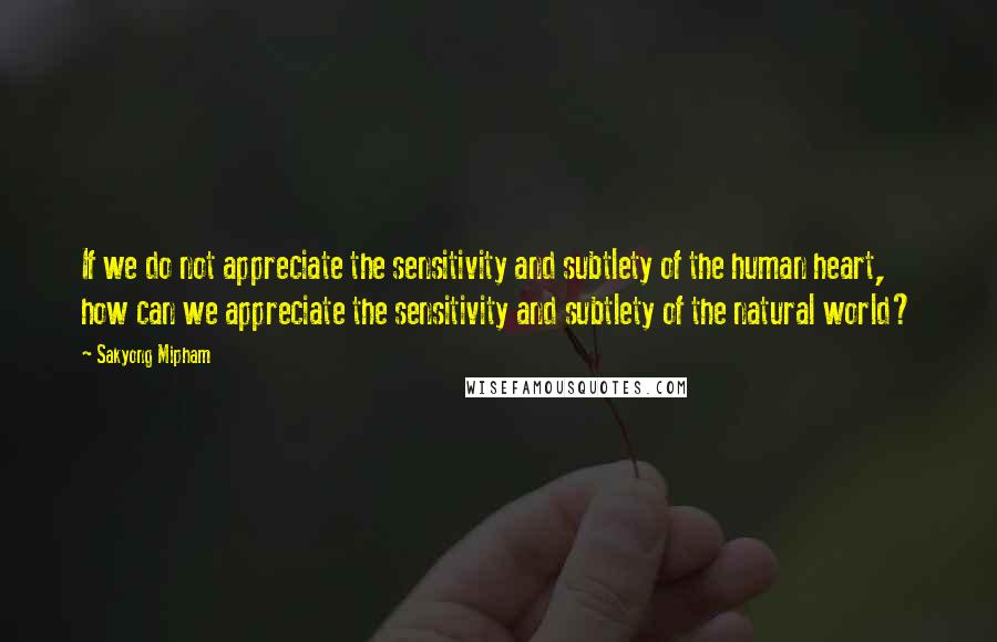 Sakyong Mipham Quotes: If we do not appreciate the sensitivity and subtlety of the human heart, how can we appreciate the sensitivity and subtlety of the natural world?