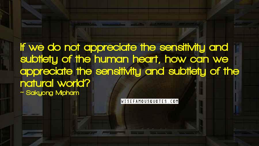 Sakyong Mipham Quotes: If we do not appreciate the sensitivity and subtlety of the human heart, how can we appreciate the sensitivity and subtlety of the natural world?