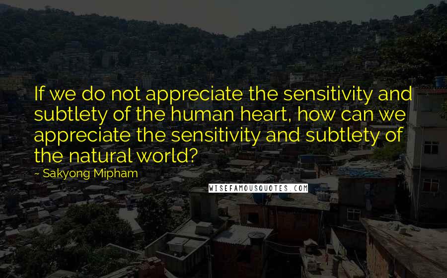 Sakyong Mipham Quotes: If we do not appreciate the sensitivity and subtlety of the human heart, how can we appreciate the sensitivity and subtlety of the natural world?