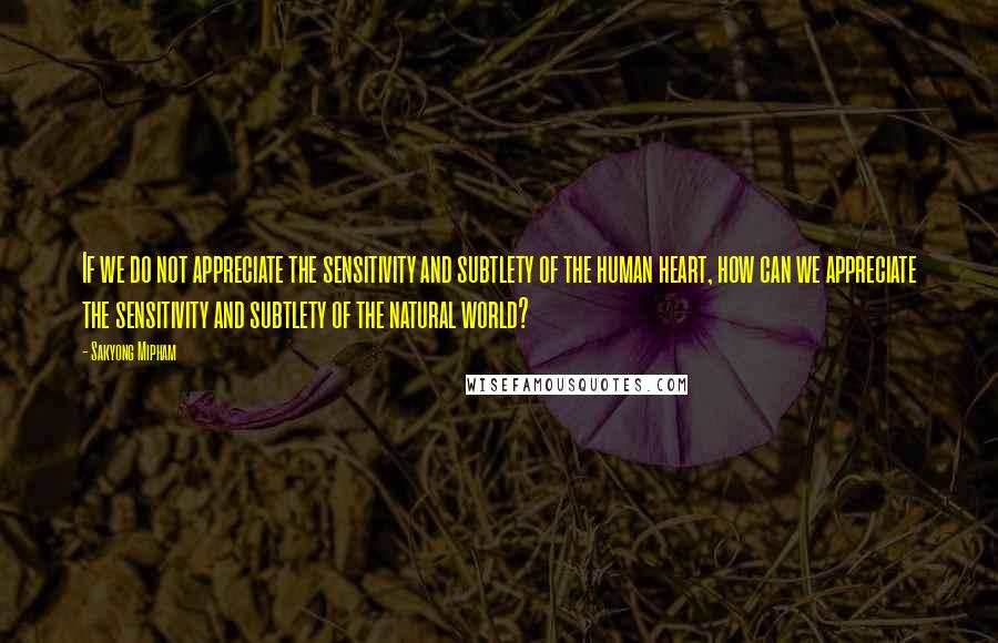 Sakyong Mipham Quotes: If we do not appreciate the sensitivity and subtlety of the human heart, how can we appreciate the sensitivity and subtlety of the natural world?