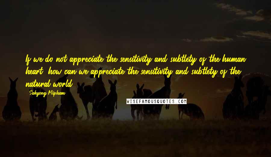 Sakyong Mipham Quotes: If we do not appreciate the sensitivity and subtlety of the human heart, how can we appreciate the sensitivity and subtlety of the natural world?