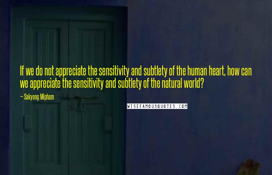 Sakyong Mipham Quotes: If we do not appreciate the sensitivity and subtlety of the human heart, how can we appreciate the sensitivity and subtlety of the natural world?