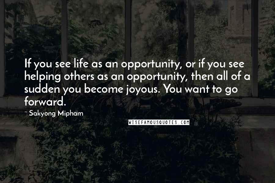 Sakyong Mipham Quotes: If you see life as an opportunity, or if you see helping others as an opportunity, then all of a sudden you become joyous. You want to go forward.