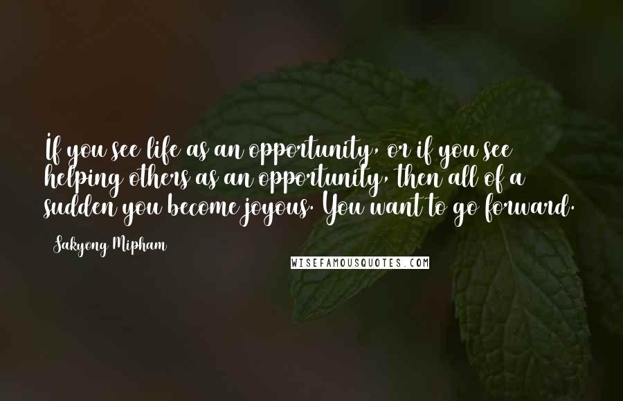 Sakyong Mipham Quotes: If you see life as an opportunity, or if you see helping others as an opportunity, then all of a sudden you become joyous. You want to go forward.