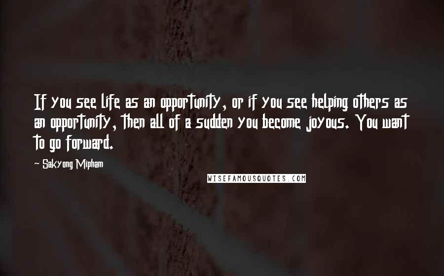 Sakyong Mipham Quotes: If you see life as an opportunity, or if you see helping others as an opportunity, then all of a sudden you become joyous. You want to go forward.