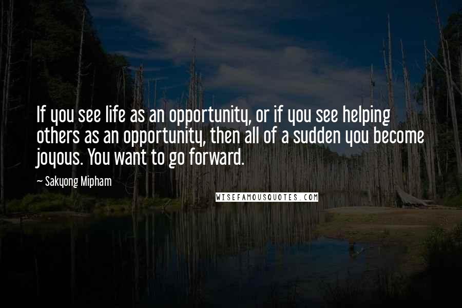 Sakyong Mipham Quotes: If you see life as an opportunity, or if you see helping others as an opportunity, then all of a sudden you become joyous. You want to go forward.