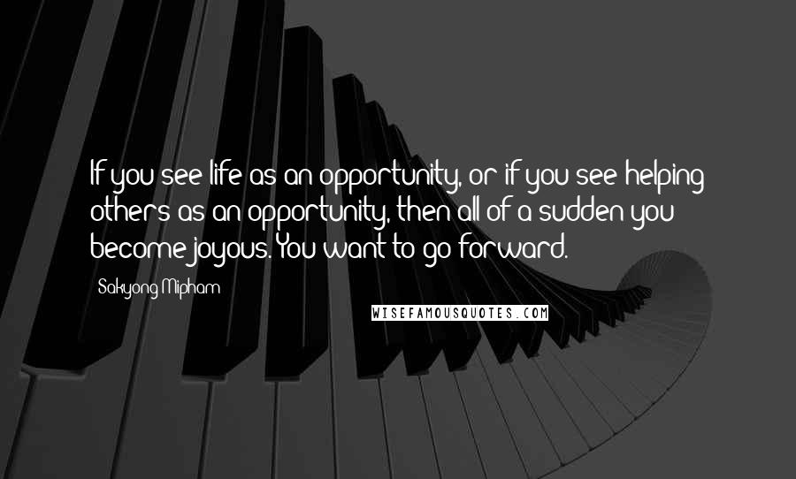 Sakyong Mipham Quotes: If you see life as an opportunity, or if you see helping others as an opportunity, then all of a sudden you become joyous. You want to go forward.