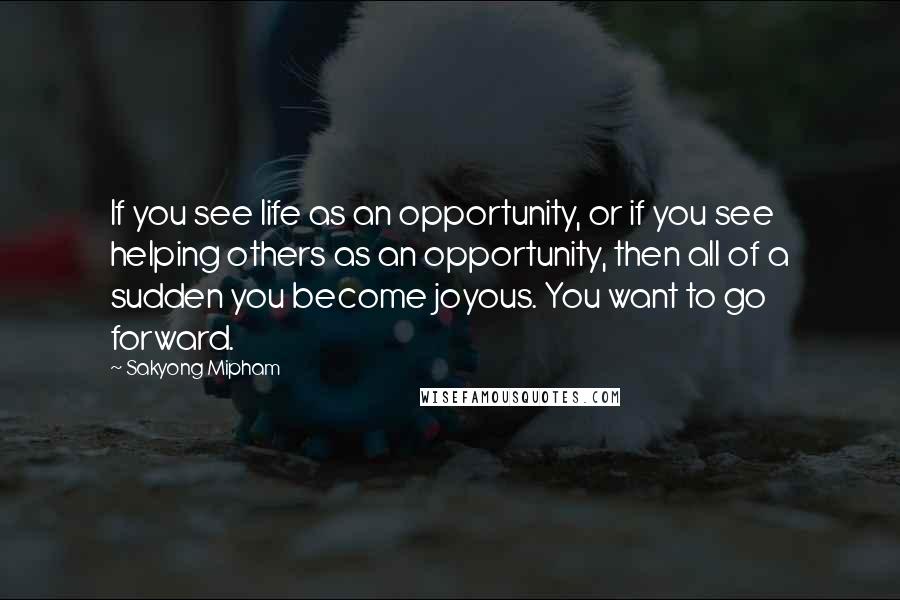 Sakyong Mipham Quotes: If you see life as an opportunity, or if you see helping others as an opportunity, then all of a sudden you become joyous. You want to go forward.