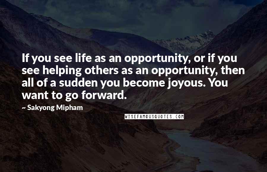 Sakyong Mipham Quotes: If you see life as an opportunity, or if you see helping others as an opportunity, then all of a sudden you become joyous. You want to go forward.