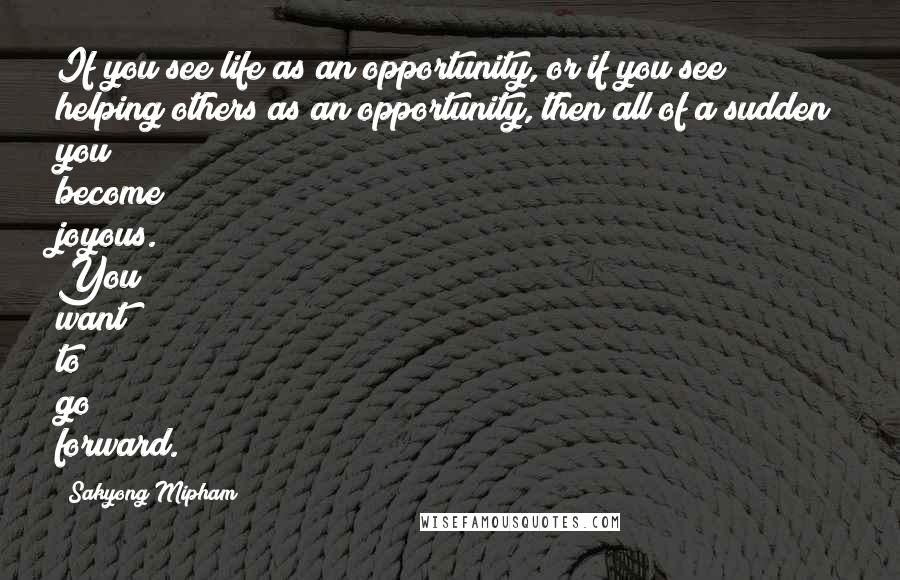 Sakyong Mipham Quotes: If you see life as an opportunity, or if you see helping others as an opportunity, then all of a sudden you become joyous. You want to go forward.