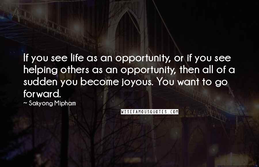 Sakyong Mipham Quotes: If you see life as an opportunity, or if you see helping others as an opportunity, then all of a sudden you become joyous. You want to go forward.