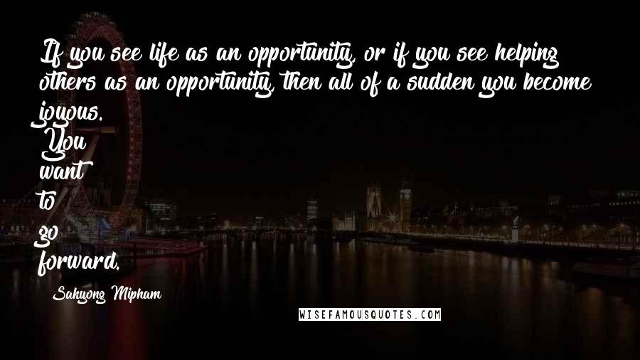 Sakyong Mipham Quotes: If you see life as an opportunity, or if you see helping others as an opportunity, then all of a sudden you become joyous. You want to go forward.