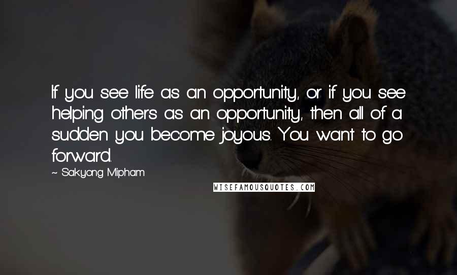 Sakyong Mipham Quotes: If you see life as an opportunity, or if you see helping others as an opportunity, then all of a sudden you become joyous. You want to go forward.