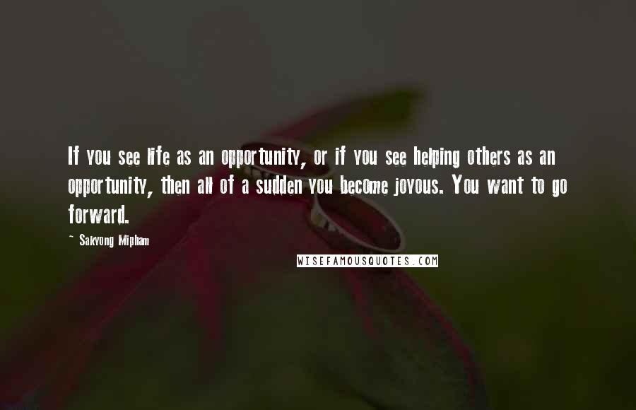 Sakyong Mipham Quotes: If you see life as an opportunity, or if you see helping others as an opportunity, then all of a sudden you become joyous. You want to go forward.