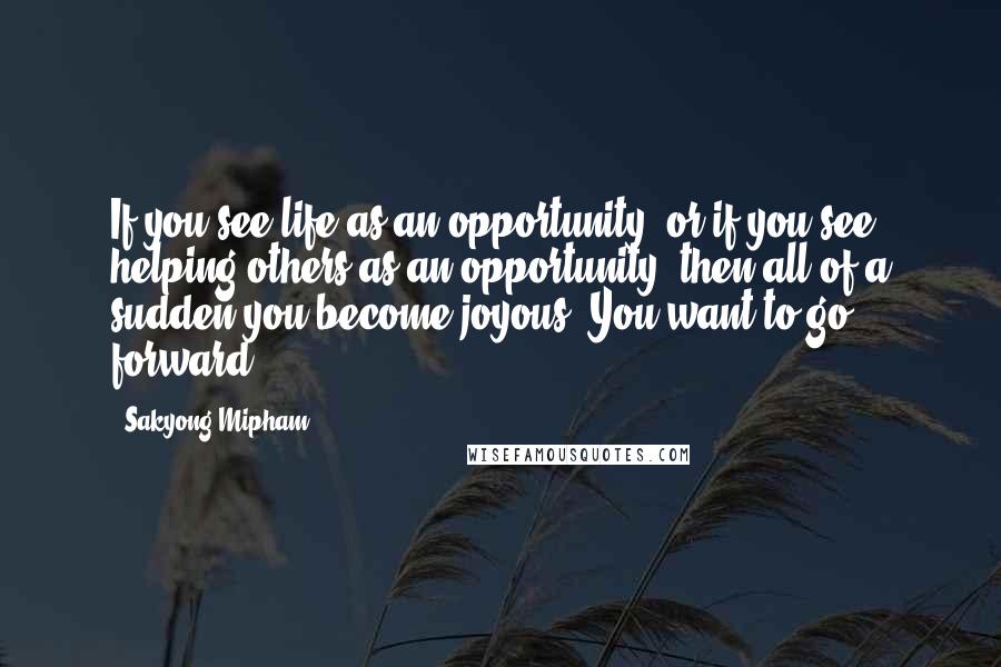 Sakyong Mipham Quotes: If you see life as an opportunity, or if you see helping others as an opportunity, then all of a sudden you become joyous. You want to go forward.